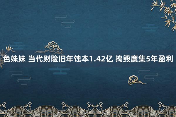 色妹妹 当代财险旧年蚀本1.42亿 捣毁麇集5年盈利