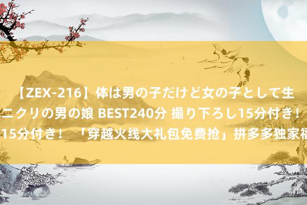 【ZEX-216】体は男の子だけど女の子として生きてる 感じやすいペニクリの男の娘 BEST240分 撮り下ろし15分付き！ 「穿越火线大礼包免费抢」拼多多独家福利，限时开抢！