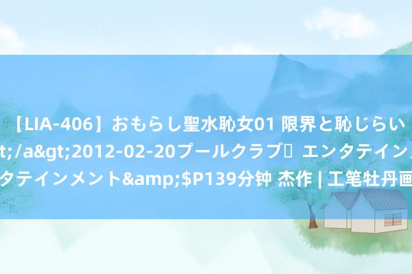 【LIA-406】おもらし聖水恥女01 限界と恥じらいの葛藤の狭間で…</a>2012-02-20プールクラブ・エンタテインメント&$P139分钟 杰作 | 工笔牡丹画200幅，好意思不堪收！