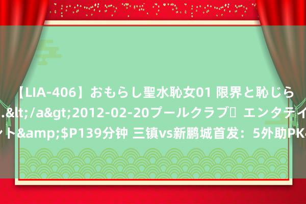 【LIA-406】おもらし聖水恥女01 限界と恥じらいの葛藤の狭間で…</a>2012-02-20プールクラブ・エンタテインメント&$P139分钟 三镇vs新鹏城首发：5外助PK4外助！若卡、列昂索、拜合拉木先发