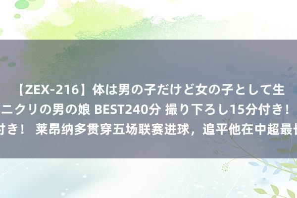 【ZEX-216】体は男の子だけど女の子として生きてる 感じやすいペニクリの男の娘 BEST240分 撮り下ろし15分付き！ 莱昂纳多贯穿五场联赛进球，追平他在中超最长的贯穿进球场次记录