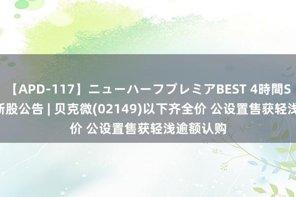 【APD-117】ニューハーフプレミアBEST 4時間SPECIAL 新股公告 | 贝克微(02149)以下齐全价 公设置售获轻浅逾额认购