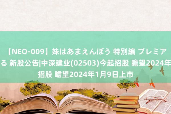 【NEO-009】妹はあまえんぼう 特別編 プレミアおなら ひかる 新股公告|中深建业(02503)今起招股 瞻望2024年1月9日上市