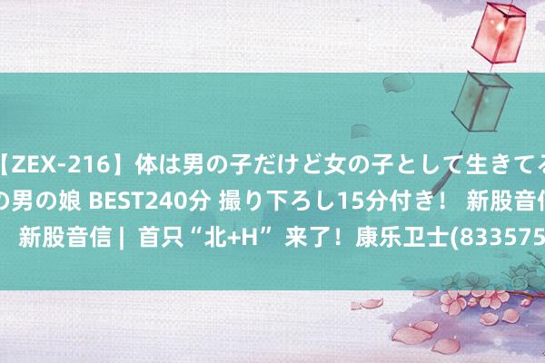 【ZEX-216】体は男の子だけど女の子として生きてる 感じやすいペニクリの男の娘 BEST240分 撮り下ろし15分付き！ 新股音信 |  首只“北+H” 来了！康乐卫士(833575.BJ)拟赴港上市