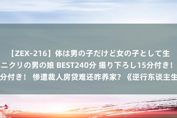 【ZEX-216】体は男の子だけど女の子として生きてる 感じやすいペニクリの男の娘 BEST240分 撮り下ろし15分付き！ 惨遭裁人房贷难还咋养家？《逆行东谈主生》敢拍真确够狠辣