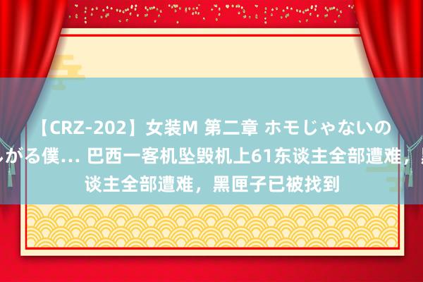 【CRZ-202】女装M 第二章 ホモじゃないのにチ○ポを欲しがる僕… 巴西一客机坠毁机上61东谈主全部遭难，黑匣子已被找到