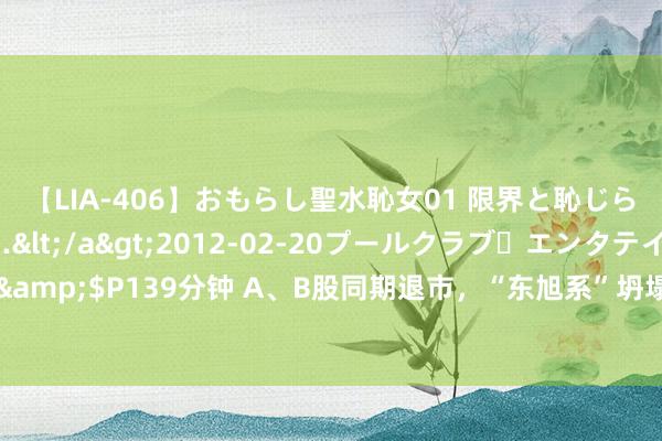 【LIA-406】おもらし聖水恥女01 限界と恥じらいの葛藤の狭間で…</a>2012-02-20プールクラブ・エンタテインメント&$P139分钟 A、B股同期退市，“东旭系”坍塌，石家庄前“首富”溃退股市丨股市小说