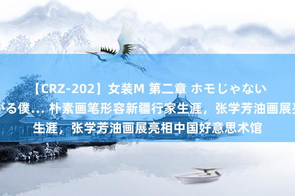 【CRZ-202】女装M 第二章 ホモじゃないのにチ○ポを欲しがる僕… 朴素画笔形容新疆行家生涯，张学芳油画展亮相中国好意思术馆