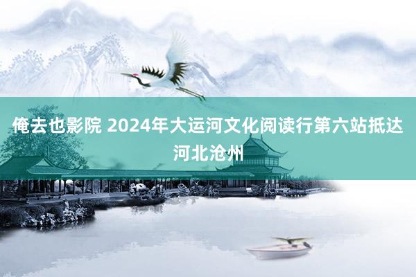 俺去也影院 2024年大运河文化阅读行第六站抵达河北沧州