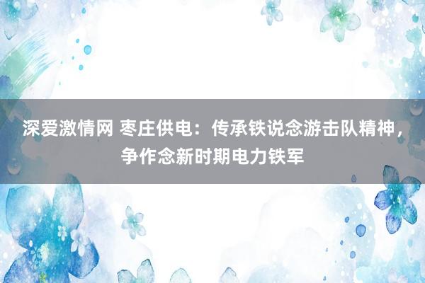 深爱激情网 枣庄供电：传承铁说念游击队精神，争作念新时期电力铁军