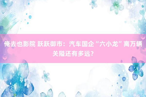 俺去也影院 跃跃御市：汽车国企“六小龙”离万辆关隘还有多远？