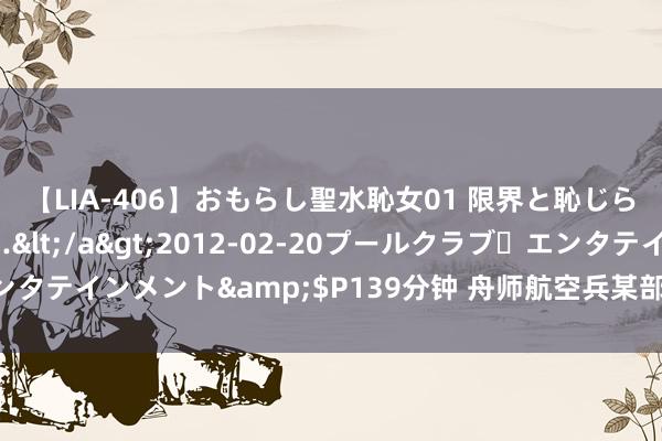 【LIA-406】おもらし聖水恥女01 限界と恥じらいの葛藤の狭間で…</a>2012-02-20プールクラブ・エンタテインメント&$P139分钟 舟师航空兵某部常态开展特情管束西宾