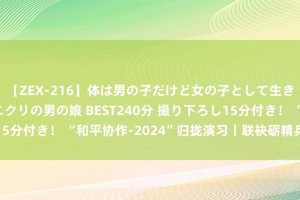 【ZEX-216】体は男の子だけど女の子として生きてる 感じやすいペニクリの男の娘 BEST240分 撮り下ろし15分付き！ “和平协作-2024”归拢演习丨联袂砺精兵 并肩卫和平