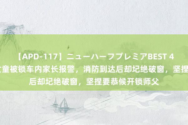 【APD-117】ニューハーフプレミアBEST 4時間SPECIAL 女童被锁车内家长报警，消防到达后却圮绝破窗，坚捏要恭候开锁师父