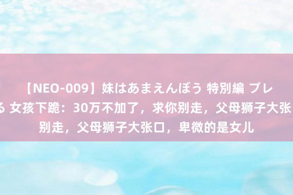 【NEO-009】妹はあまえんぼう 特別編 プレミアおなら ひかる 女孩下跪：30万不加了，求你别走，父母狮子大张口，卑微的是女儿