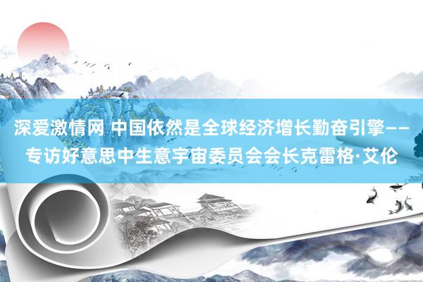 深爱激情网 中国依然是全球经济增长勤奋引擎——专访好意思中生意宇宙委员会会长克雷格·艾伦