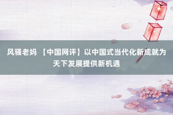 风骚老妈 【中国网评】以中国式当代化新成就为天下发展提供新机遇