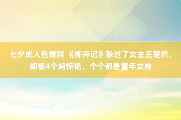 七夕成人色情网 《柳舟记》躲过了女主王楚然，却被4个妈惊艳，个个都是童年女神