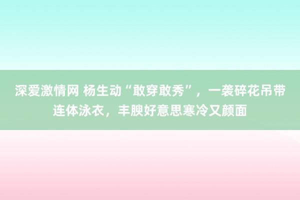 深爱激情网 杨生动“敢穿敢秀”，一袭碎花吊带连体泳衣，丰腴好意思寒冷又颜面