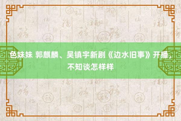 色妹妹 郭麒麟、吴镇宇新剧《边水旧事》开播，不知谈怎样样