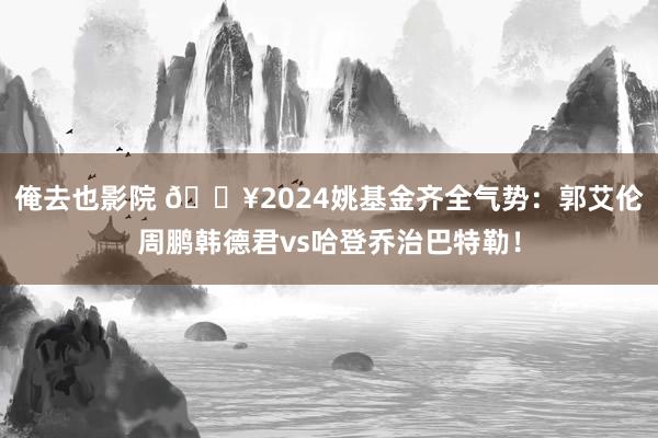 俺去也影院 ?2024姚基金齐全气势：郭艾伦周鹏韩德君vs哈登乔治巴特勒！