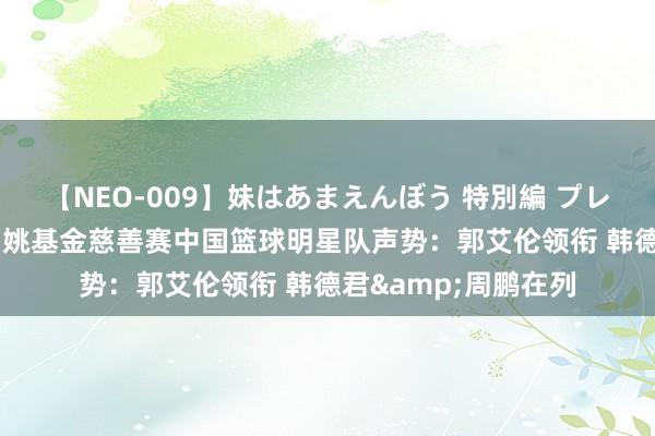 【NEO-009】妹はあまえんぼう 特別編 プレミアおなら ひかる 姚基金慈善赛中国篮球明星队声势：郭艾伦领衔 韩德君&周鹏在列