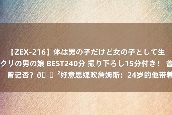 【ZEX-216】体は男の子だけど女の子として生きてる 感じやすいペニクリの男の娘 BEST240分 撮り下ろし15分付き！ 曾记否？?好意思媒吹詹姆斯：24岁的他带着这个首发为骑士拿下66胜