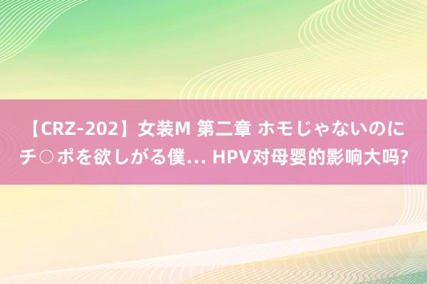 【CRZ-202】女装M 第二章 ホモじゃないのにチ○ポを欲しがる僕… HPV对母婴的影响大吗?