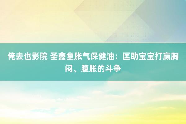 俺去也影院 圣鑫堂胀气保健油：匡助宝宝打赢胸闷、腹胀的斗争