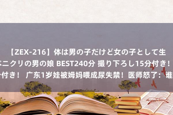 【ZEX-216】体は男の子だけど女の子として生きてる 感じやすいペニクリの男の娘 BEST240分 撮り下ろし15分付き！ 广东1岁娃被姆妈喂成尿失禁！医师怒了：谁教你天天喂娃吃这个