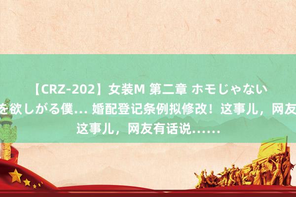 【CRZ-202】女装M 第二章 ホモじゃないのにチ○ポを欲しがる僕… 婚配登记条例拟修改！这事儿，网友有话说……