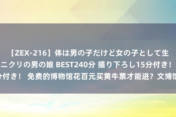 【ZEX-216】体は男の子だけど女の子として生きてる 感じやすいペニクリの男の娘 BEST240分 撮り下ろし15分付き！ 免费的博物馆花百元买黄牛票才能进？文博馆奈何破解“抢票难”