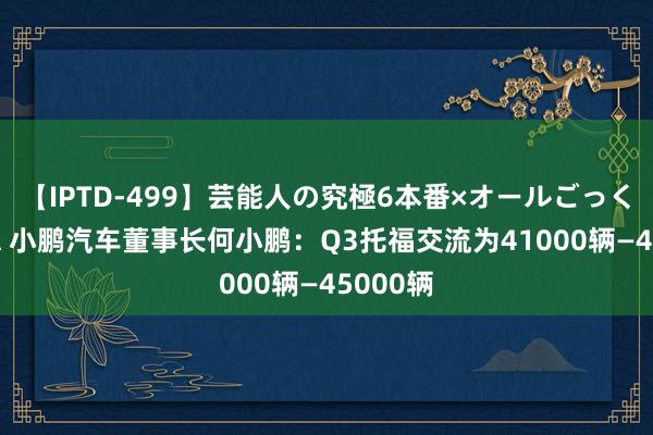 【IPTD-499】芸能人の究極6本番×オールごっくん AYA 小鹏汽车董事长何小鹏：Q3托福交流为41000辆—45000辆