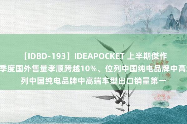 【IDBD-193】IDEAPOCKET 上半期傑作集2009 何小鹏：二季度国外售量孝顺跨越10%、位列中国纯电品牌中高端车型出口销量第一