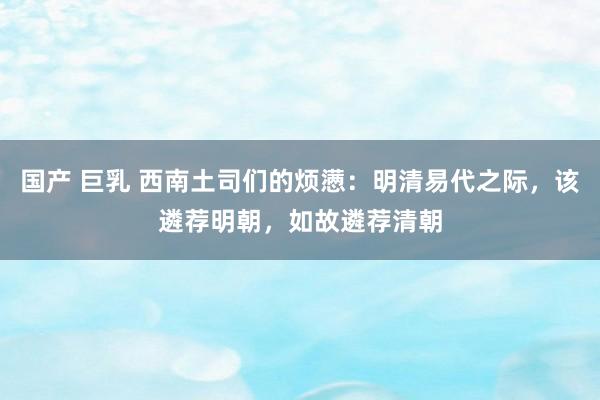 国产 巨乳 西南土司们的烦懑：明清易代之际，该遴荐明朝，如故遴荐清朝