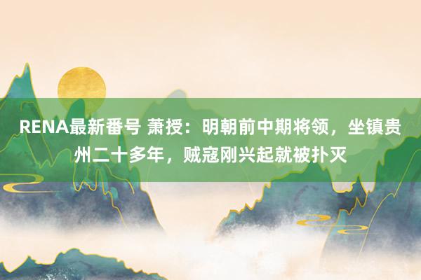 RENA最新番号 萧授：明朝前中期将领，坐镇贵州二十多年，贼寇刚兴起就被扑灭