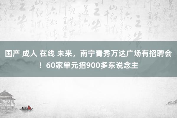 国产 成人 在线 未来，南宁青秀万达广场有招聘会！60家单元招900多东说念主