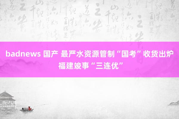 badnews 国产 最严水资源管制“国考”收货出炉 福建竣事“三连优”