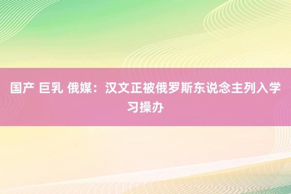 国产 巨乳 俄媒：汉文正被俄罗斯东说念主列入学习操办