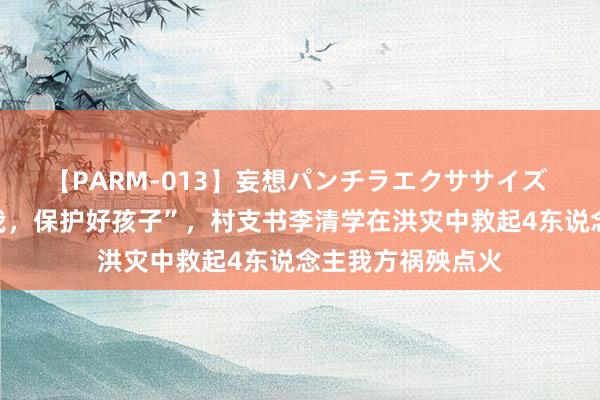 【PARM-013】妄想パンチラエクササイズ “我没事，别管我，保护好孩子”，村支书李清学在洪灾中救起4东说念主我方祸殃点火