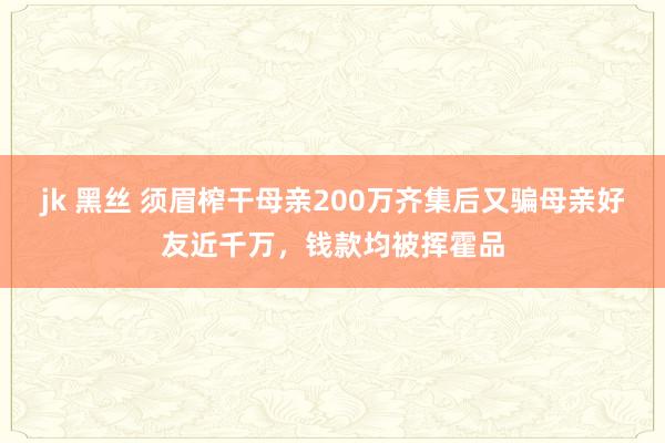 jk 黑丝 须眉榨干母亲200万齐集后又骗母亲好友近千万，钱款均被挥霍品