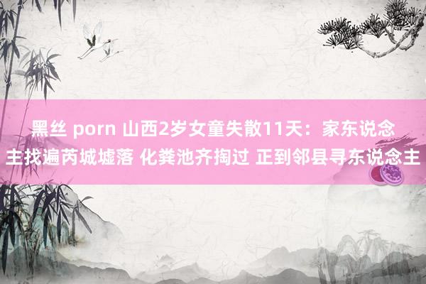 黑丝 porn 山西2岁女童失散11天：家东说念主找遍芮城墟落 化粪池齐掏过 正到邻县寻东说念主