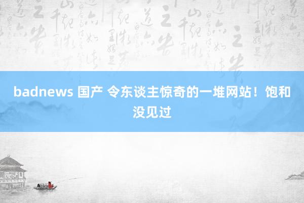 badnews 国产 令东谈主惊奇的一堆网站！饱和没见过