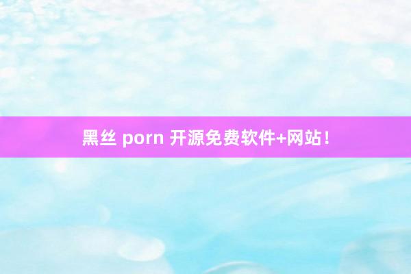 黑丝 porn 开源免费软件+网站！