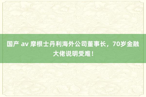 国产 av 摩根士丹利海外公司董事长，70岁金融大佬说明受难！