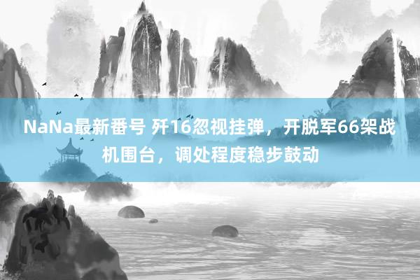 NaNa最新番号 歼16忽视挂弹，开脱军66架战机围台，调处程度稳步鼓动