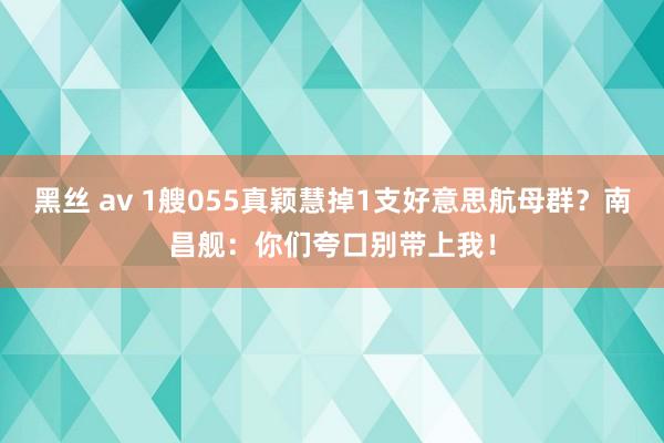 黑丝 av 1艘055真颖慧掉1支好意思航母群？南昌舰：你们夸口别带上我！