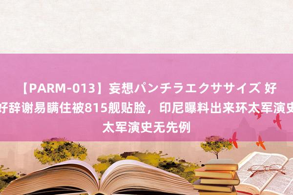 【PARM-013】妄想パンチラエクササイズ 好意思军好辞谢易瞒住被815舰贴脸，印尼曝料出来环太军演史无先例