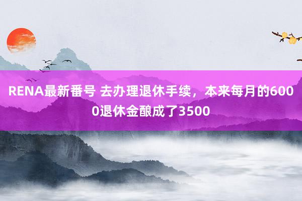 RENA最新番号 去办理退休手续，本来每月的6000退休金酿成了3500