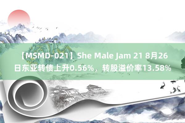 【MSMD-021】She Male Jam 21 8月26日东亚转债上升0.56%，转股溢价率13.58%